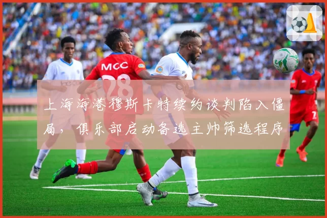 上海海港穆斯卡特续约谈判陷入僵局，俱乐部启动备选主帅筛选程序