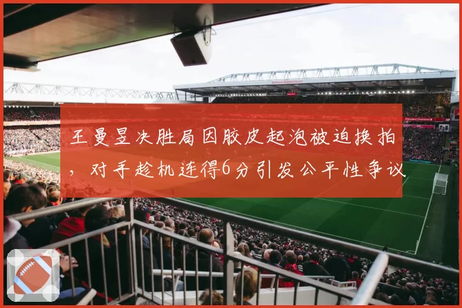 王曼昱决胜局因胶皮起泡被迫换拍，对手趁机连得6分引发公平性争议