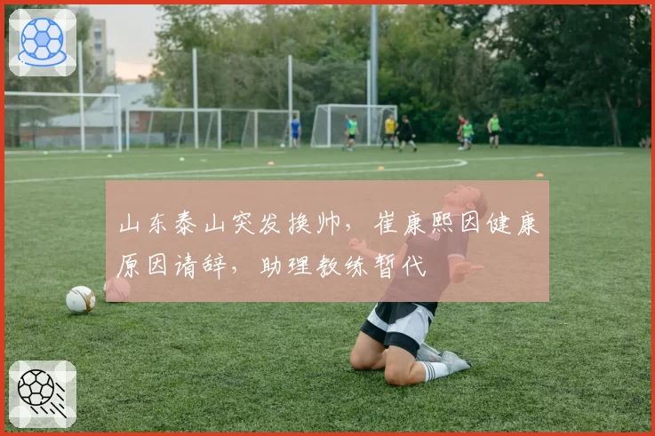 山东泰山突发换帅，崔康熙因健康原因请辞，助理教练暂代