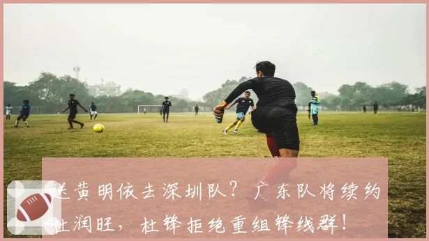 送黄明依去深圳队？广东队将续约杜润旺，杜锋拒绝重组锋线群！