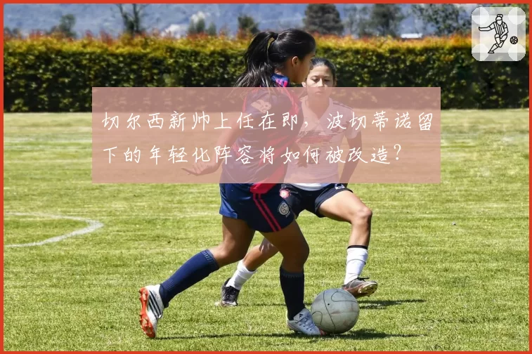 切尔西新帅上任在即,波切蒂诺留下的年轻化阵容将如何被改造?