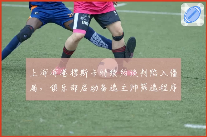 上海海港穆斯卡特续约谈判陷入僵局，俱乐部启动备选主帅筛选程序