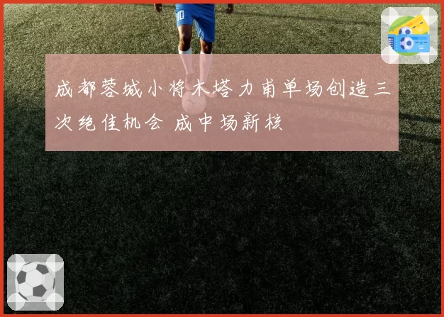 成都蓉城小将木塔力甫单场创造三次绝佳机会 成中场新核