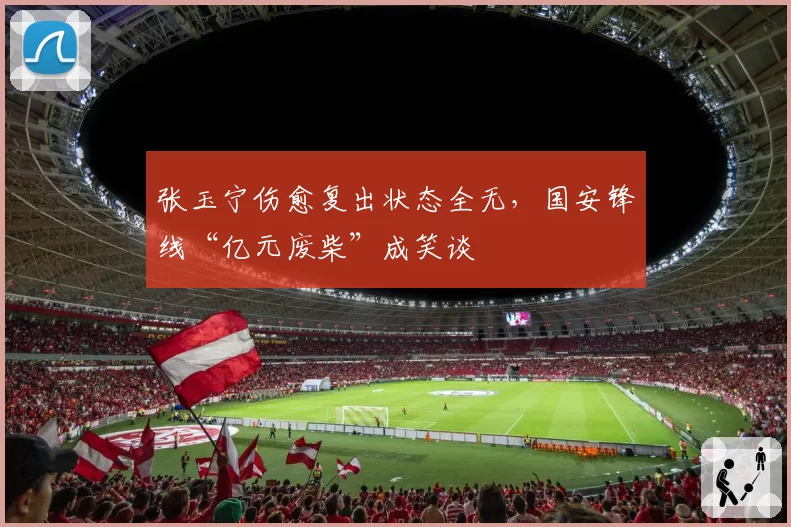 张玉宁伤愈复出状态全无，国安锋线“亿元废柴”成笑谈