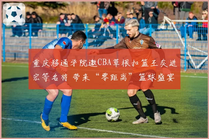 重庆移通学院邀CBA草根扣篮王矣进宏等名将 带来“零距离”篮球盛宴
