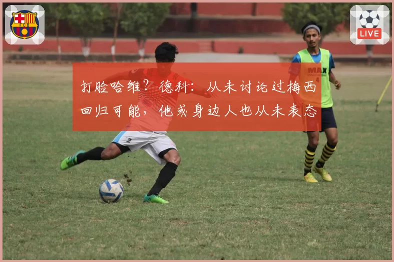 打脸哈维?德科:从未讨论过梅西回归可能,他或身边人也从未表态