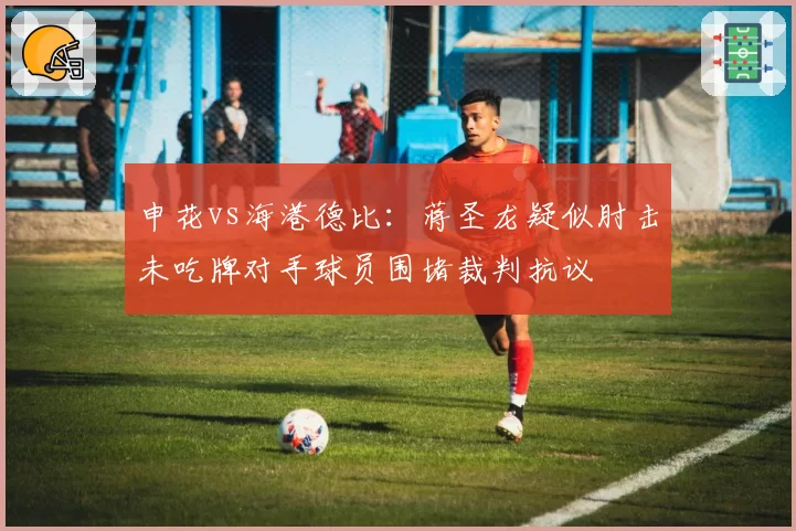 申花vs海港德比：蒋圣龙疑似肘击未吃牌对手球员围堵裁判抗议