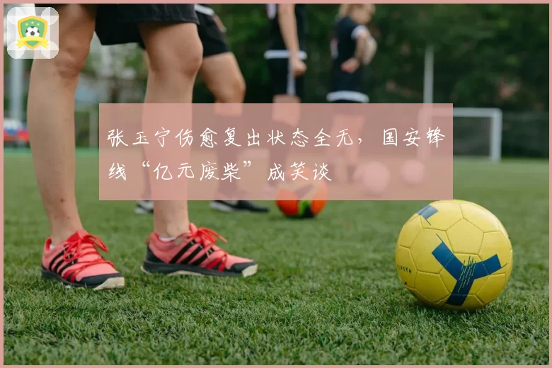 张玉宁伤愈复出状态全无，国安锋线“亿元废柴”成笑谈