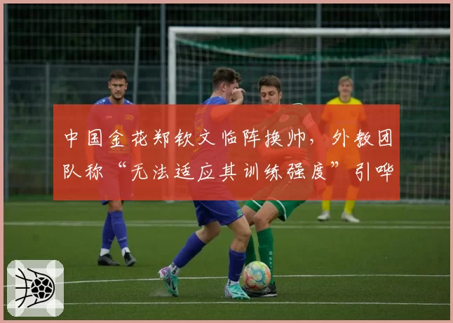 中国金花郑钦文临阵换帅，外教团队称“无法适应其训练强度”引哗然