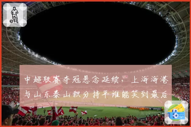 中超联赛夺冠悬念延续，上海海港与山东泰山积分持平谁能笑到最后？