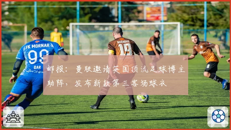 邮报：曼联邀请英国顶流足球博主助阵，发布新款第三客场球衣