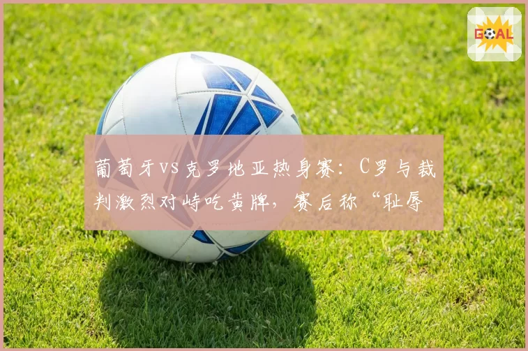 葡萄牙vs克罗地亚热身赛：C罗与裁判激烈对峙吃黄牌，赛后称“耻辱判罚”