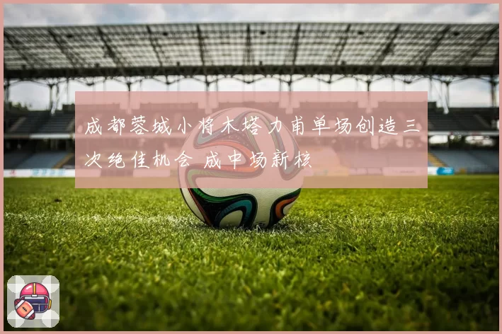 成都蓉城小将木塔力甫单场创造三次绝佳机会 成中场新核