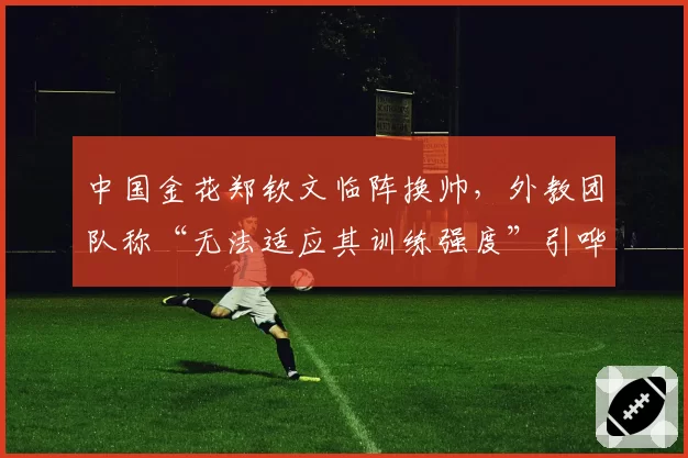 中国金花郑钦文临阵换帅，外教团队称“无法适应其训练强度”引哗然