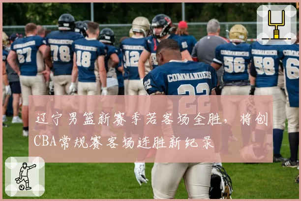 辽宁男篮新赛季若客场全胜，将创CBA常规赛客场连胜新纪录