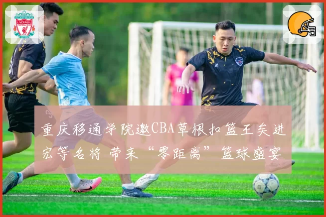 重庆移通学院邀CBA草根扣篮王矣进宏等名将 带来“零距离”篮球盛宴