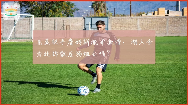 克莱联手詹姆斯概率激增，湖人会为此拆散后场组合吗？