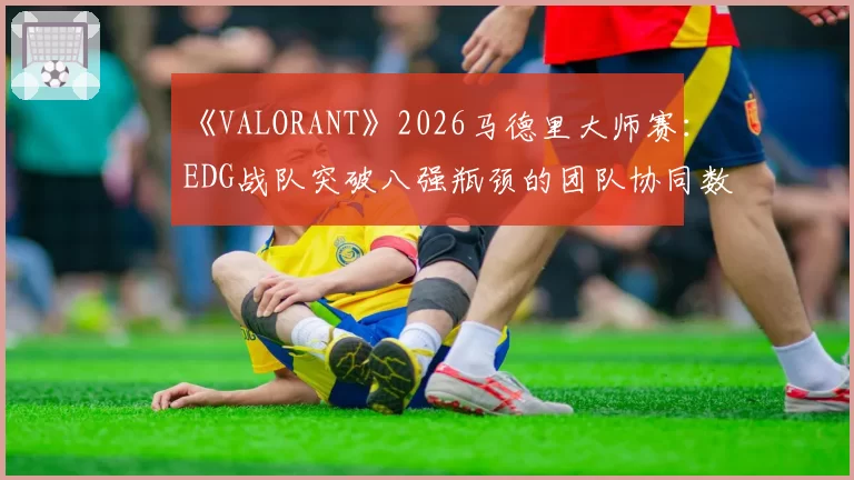 《VALORANT》2026马德里大师赛：EDG战队突破八强瓶颈的团队协同数据对比