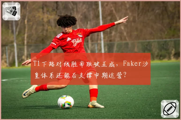 T1下路对线胜率跌破五成，Faker沙皇体系还能否支撑中期运营？