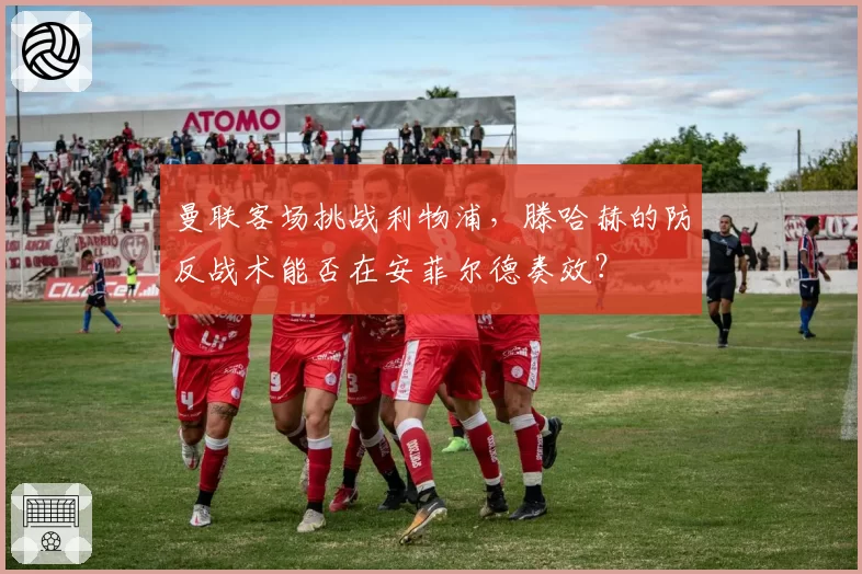 曼联客场挑战利物浦,滕哈赫的防反战术能否在安菲尔德奏效?