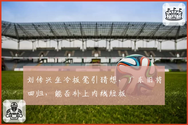 刘传兴坐冷板凳引猜想，广东旧将回归，能否补上内线短板