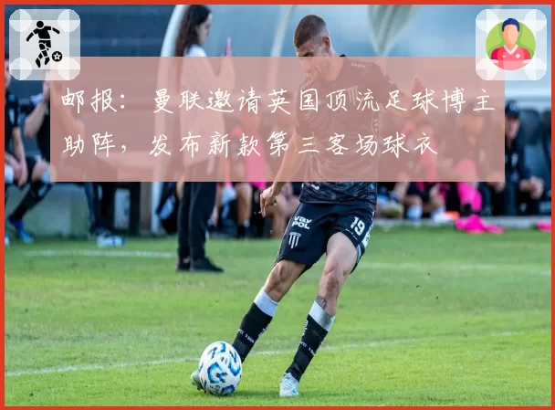 邮报：曼联邀请英国顶流足球博主助阵，发布新款第三客场球衣