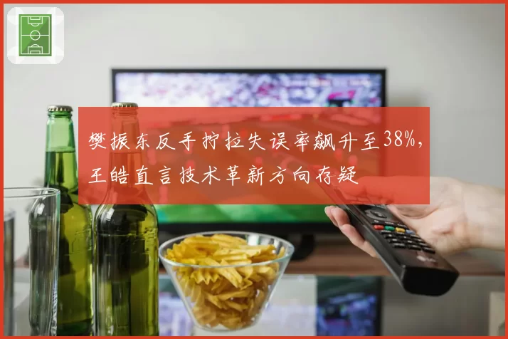 樊振东反手拧拉失误率飙升至38%，王皓直言技术革新方向存疑