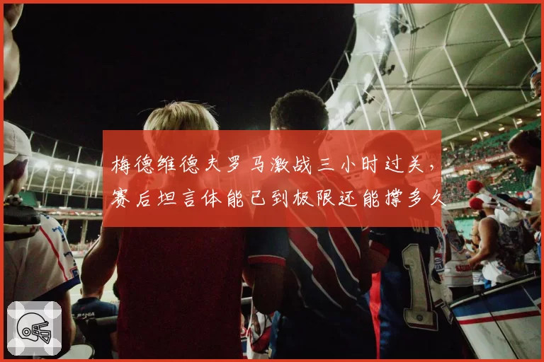 梅德维德夫罗马激战三小时过关，赛后坦言体能已到极限还能撑多久？