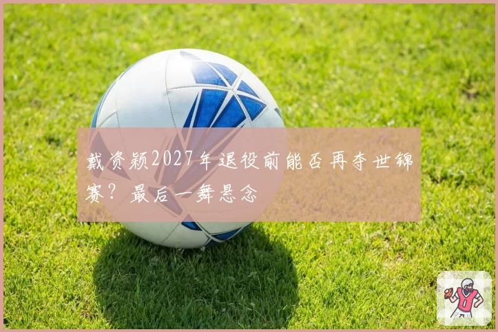 戴资颖2027年退役前能否再夺世锦赛？最后一舞悬念