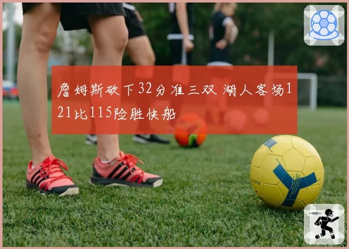 詹姆斯砍下32分准三双 湖人客场121比115险胜快船