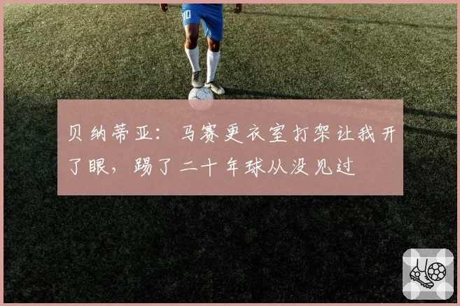贝纳蒂亚：马赛更衣室打架让我开了眼，踢了二十年球从没见过