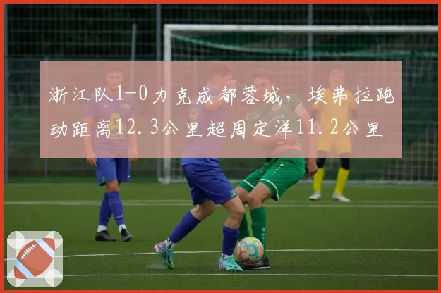 浙江队1-0力克成都蓉城，埃弗拉跑动距离12.3公里超周定洋11.2公里覆盖全场