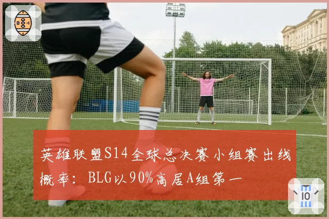英雄联盟S14全球总决赛小组赛出线概率：BLG以90%高居A组第一