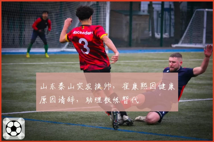 山东泰山突发换帅，崔康熙因健康原因请辞，助理教练暂代