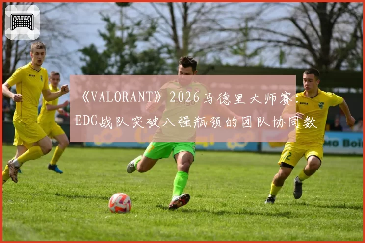 《VALORANT》2026马德里大师赛：EDG战队突破八强瓶颈的团队协同数据对比