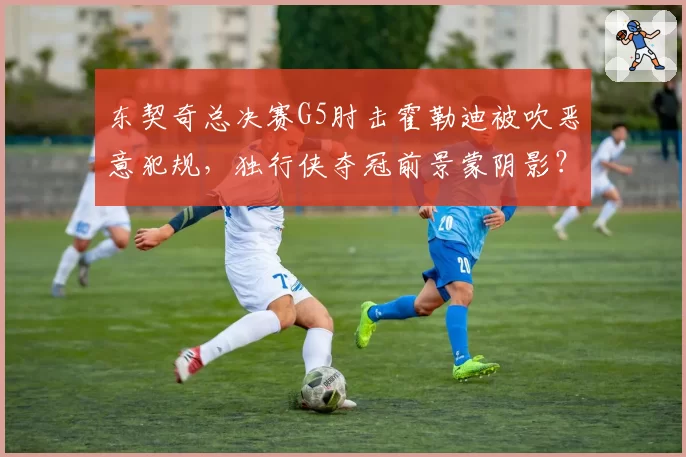 东契奇总决赛G5肘击霍勒迪被吹恶意犯规，独行侠夺冠前景蒙阴影？