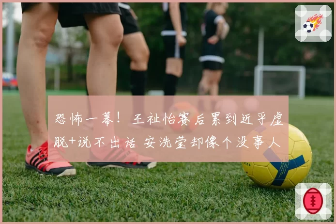 恐怖一幕!王祉怡赛后累到近乎虚脱+说不出话 安洗莹却像个没事人