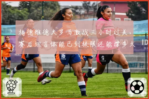 梅德维德夫罗马激战三小时过关，赛后坦言体能已到极限还能撑多久？
