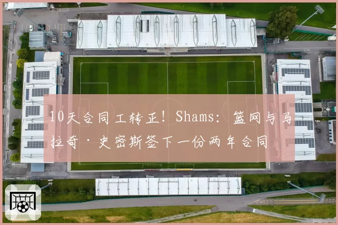 10天合同工转正！Shams：篮网与马拉奇·史密斯签下一份两年合同