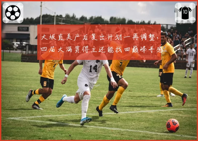 大坂直美产后复出计划一再调整，四届大满贯得主还能找回巅峰手感吗？