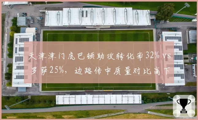 天津津门虎巴顿助攻转化率32% vs 罗萨25%，边路传中质量对比高下
