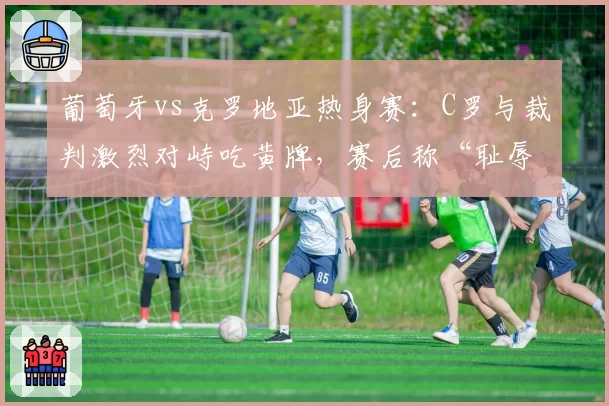 葡萄牙vs克罗地亚热身赛：C罗与裁判激烈对峙吃黄牌，赛后称“耻辱判罚”