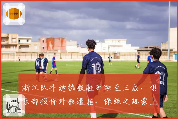 浙江队乔迪执教胜率跌至三成,俱乐部报价外教遭拒,保级之路蒙上阴影