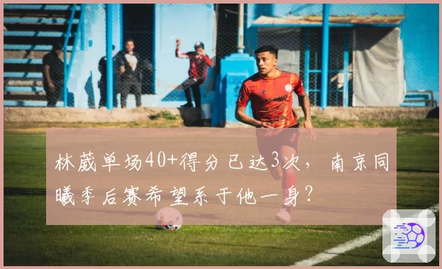 林葳单场40+得分已达3次，南京同曦季后赛希望系于他一身？