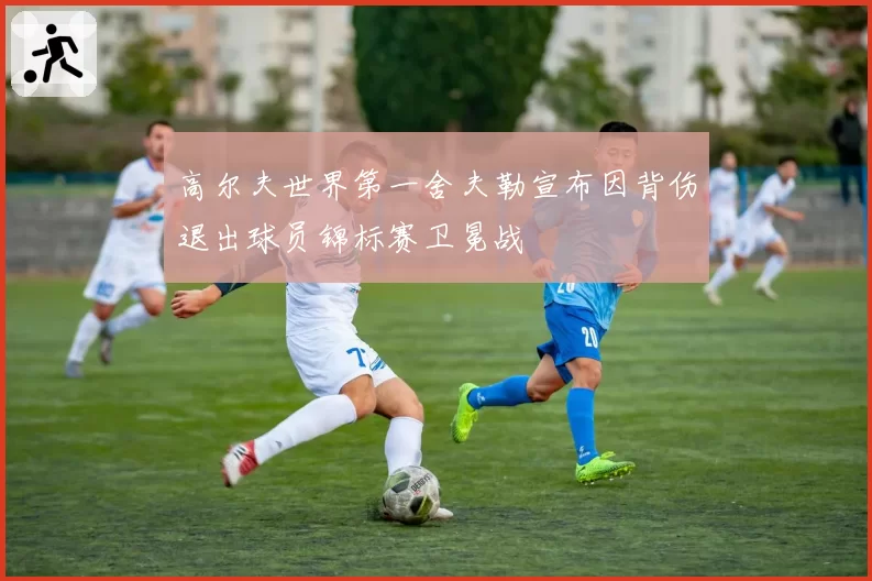 高尔夫世界第一舍夫勒宣布因背伤退出球员锦标赛卫冕战