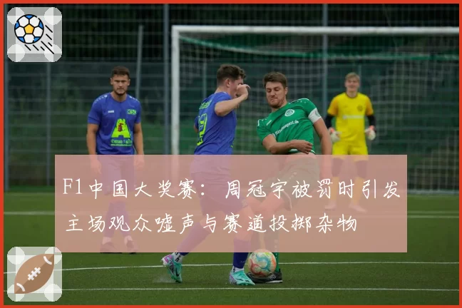 F1中国大奖赛：周冠宇被罚时引发主场观众嘘声与赛道投掷杂物