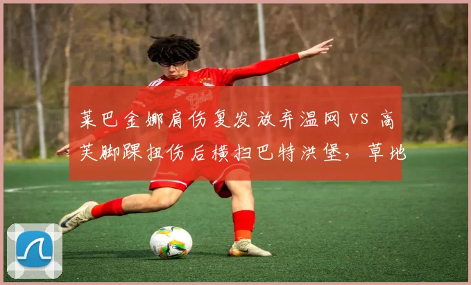 莱巴金娜肩伤复发放弃温网 vs 高芙脚踝扭伤后横扫巴特洪堡，草地女王与卫冕冠军伤后表现两极化