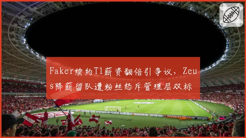 Faker续约T1薪资翻倍引争议，Zeus降薪留队遭粉丝怒斥管理层双标