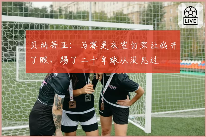 贝纳蒂亚：马赛更衣室打架让我开了眼，踢了二十年球从没见过