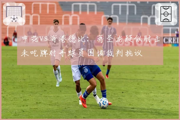 申花vs海港德比：蒋圣龙疑似肘击未吃牌对手球员围堵裁判抗议